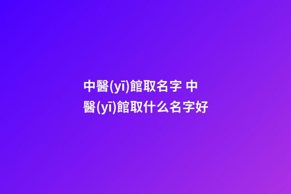 中醫(yī)館取名字 中醫(yī)館取什么名字好-第1張-店鋪起名-玄機(jī)派